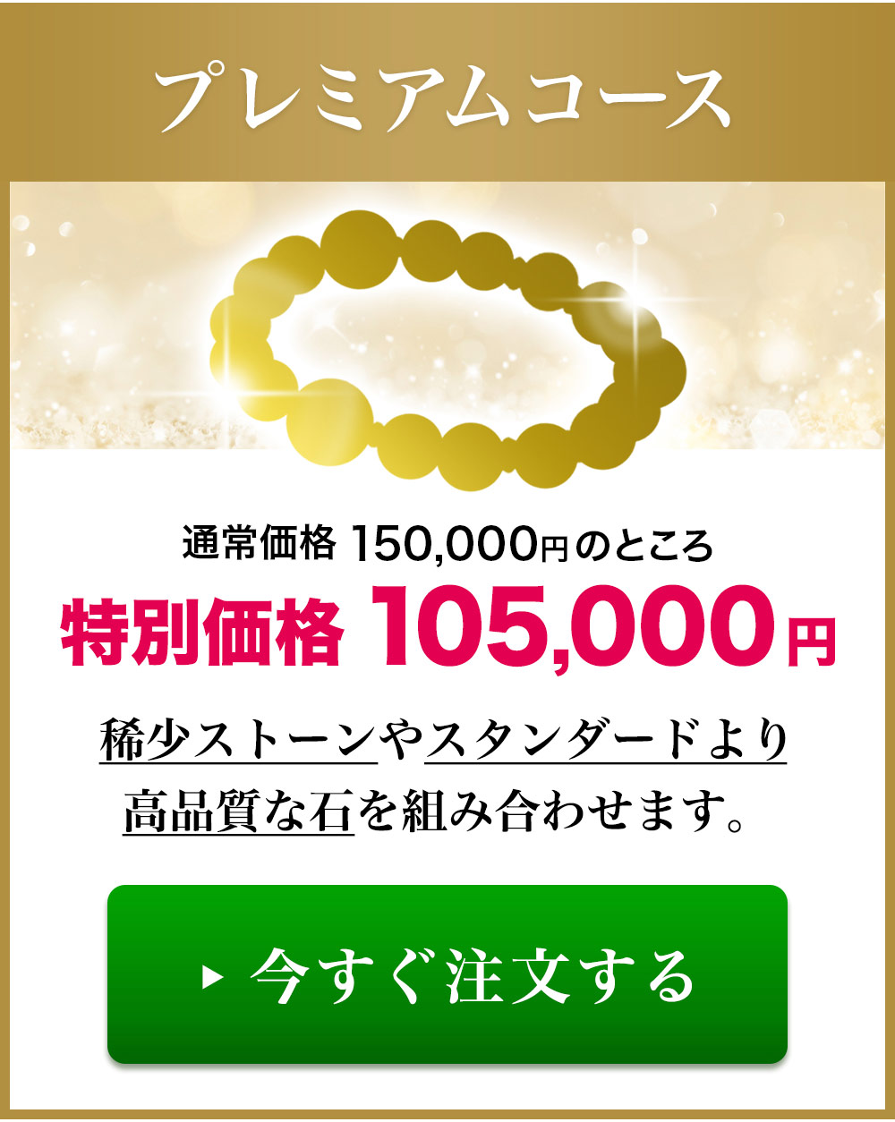 プレミアムコース：通常価格150,000円のところ特別価格105,000円。希少ストーンやスタンダードより高品質な石を組み合わせます。今すぐ注文する