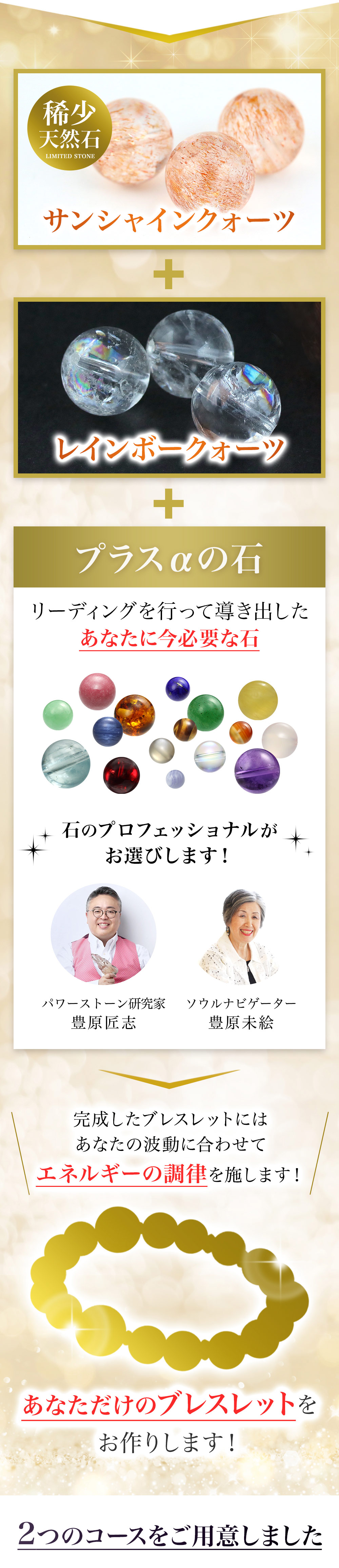 サンシャインクォーツとレインボークォーツに、リーディングを行って導き出したあなたに必要な石をプラス。完成したブレスレットには、あなたの波動に合わせてエネルギーの調律を施します。あなただけのブレスレットをお作りします。